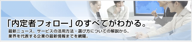 「内定者フォロー」のすべてがわかる。最新ニュース、サービスの活用方法、選び方についての解説から、業界を代表する企業の最新情報までを網羅。